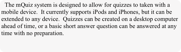 The mQuiz system is designed to allow for quizzes to taken with a mobile device.  It currently supports iPods and iPhones, but it can be extended to any device.  Quizzes can be created on a desktop computer ahead of time, or a basic short answer question can be answered at any time with no preparation.