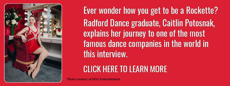 Ever wonder how you get to be a Rockette? Radford Dance graduate, Caittlin Potosnak, explains her journey to one of the most famous dance companies in the world in this interview. Click here to learn more.