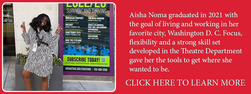 Aisha Noma graduated in 2021 with the goal of living and working in her favorite city, Washington D. C. Focus, flexibility and a strong skill set developed in the Theatre Department gave her the tools to get where she wanted to be. Click here to learn more.