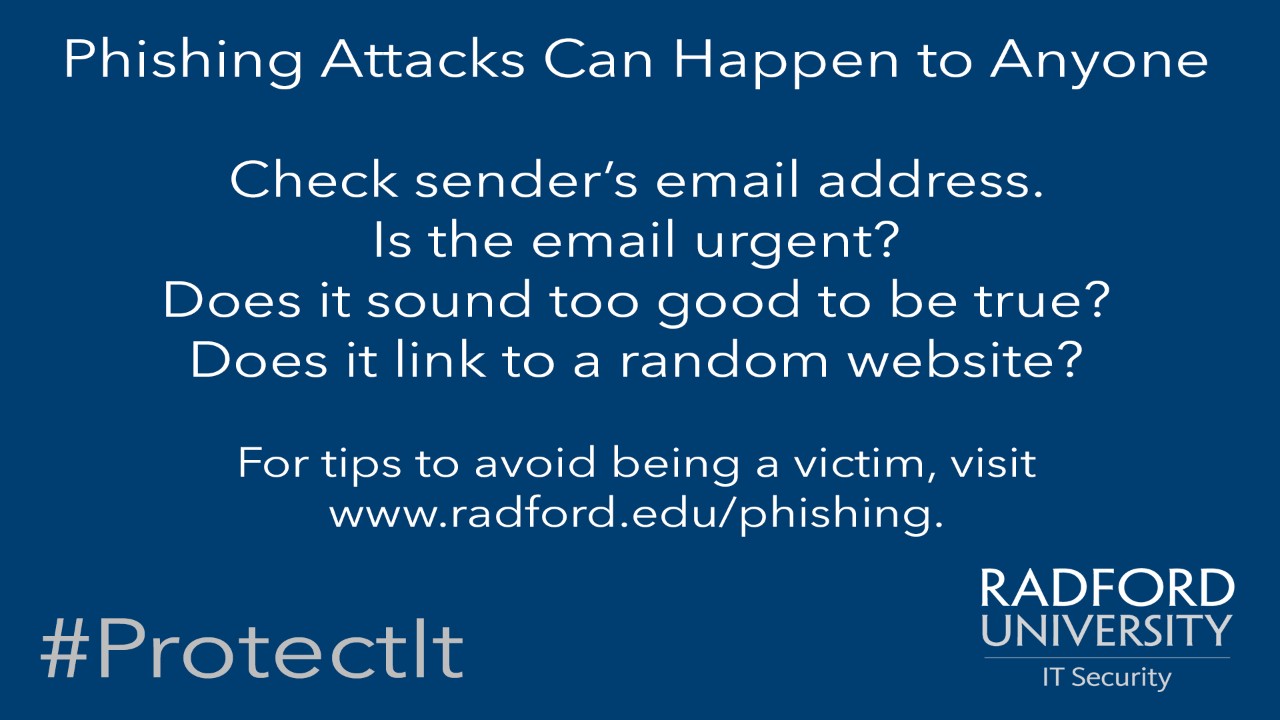 Phishing attacks can happen to anyone. Check senders. email address. Is the email urgent? Does it sound too good to be true? Does it link to a random website? For tips to avoid being a victim, visit www.radford.edu/phishing