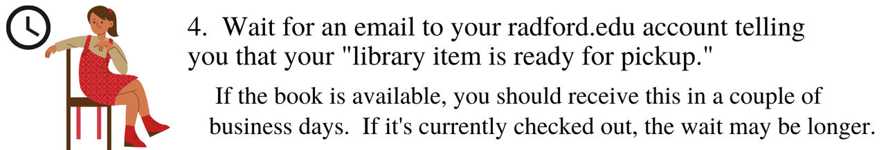 Wait for an email to you radford.edu account telling you that your library item is ready for pickup. If the book is available, you should receive this in a couple of business days. If it's currently check out, the wait may be longer.