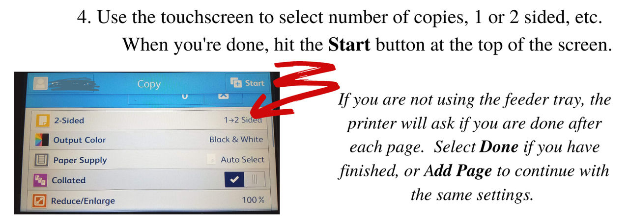Use the touchscreen to select the number of copies, 1 or 2 sided, etc. When you're done, hit the Start button at the top of the screen. If you are not using the feeder tray, the printer will ask if you are done after each page. Select Done if you have finished, or Add Page to continue with the same settings.