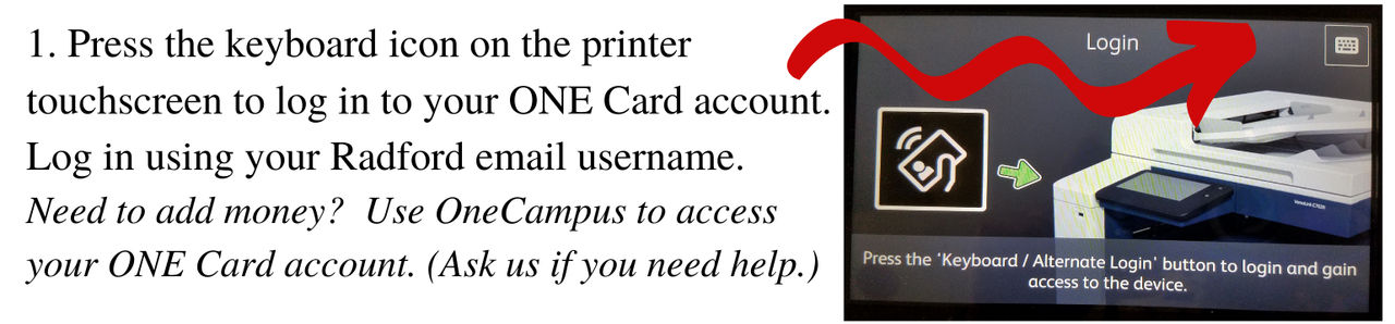 Press the keyboard icon on the printer touchscreen to log in to your ONE Card Account. Log in using your Radford email username. Need to add money? Use OneCampus to access your ONE Card account. Ask us if you need help.