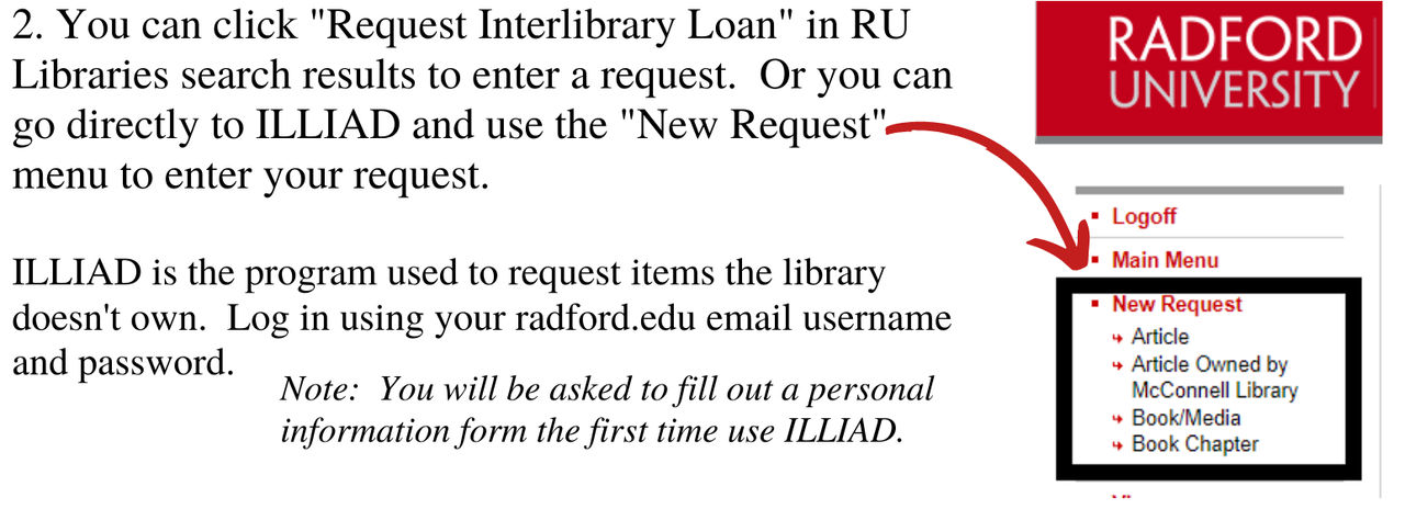 You can click "Request Interlibrary Loan" in RU Libraries search results to enter a request, or you can go directly to ILLIAD and use the New Request menu to enter your request. ILLIAD is the program used to request items the library doesn't own. Log in using your radford.edu email username and password. Note: you will be asked to fill out a personal information form for the first time using ILLIAD.
