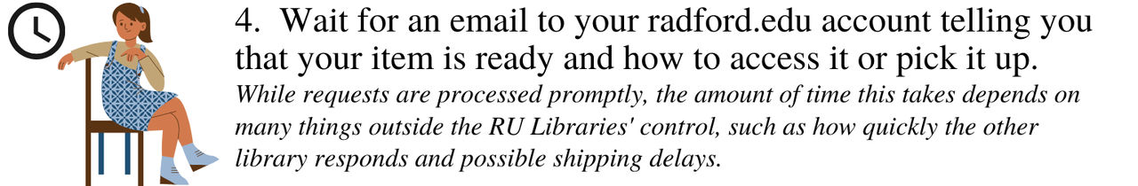 Wait for an email to your radford.edu account telling you that your item is ready and how to access it or pick it up. While requests are processed promptly, the amount of time this takes depends on many thing outside the RU Libraries' control, such as how quickly the other library responds and possible shipping delays.