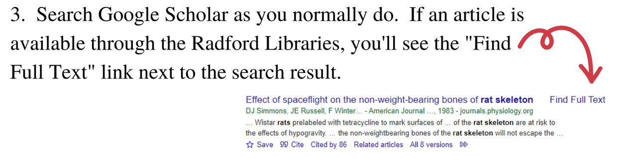 Search Google Scholar as you normally do. If an article is available through the Radford Libraries, you'll see the Find Full Text link next to the search result. 