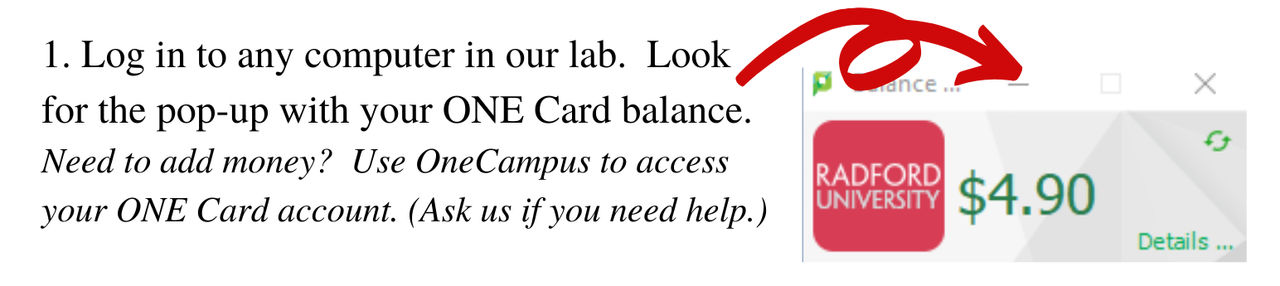 Log in to any computer in our lab. Look for the pop-up with your ONE Card Balance. 