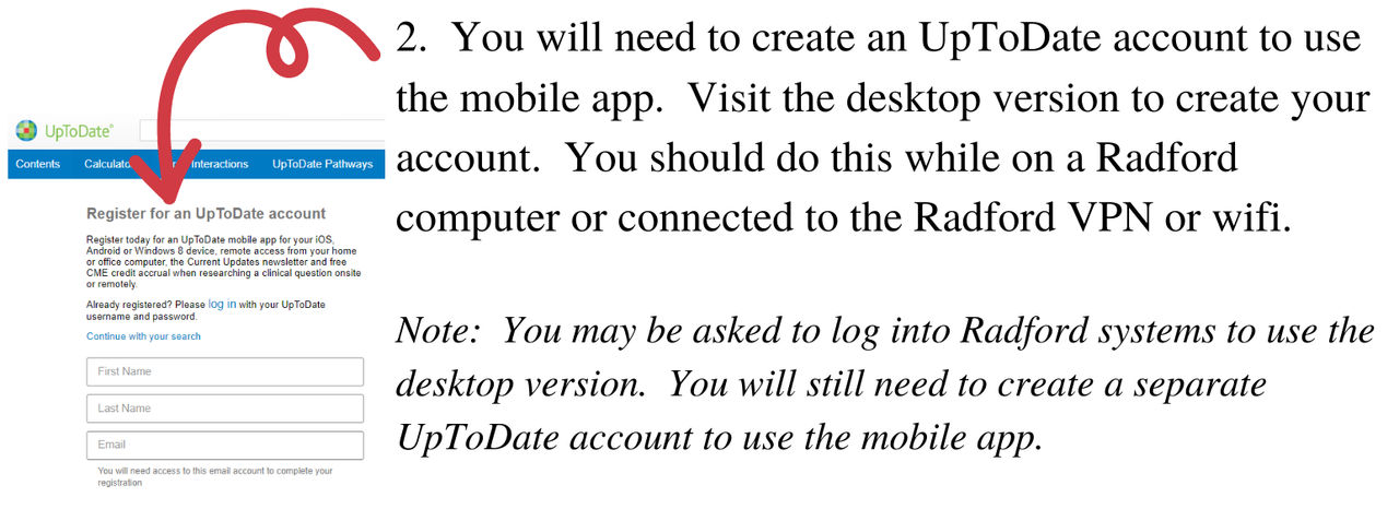You will need to create an UpToDate account to use the mobile app. Visit the desktop version to create your account. You should do this while on a Radford computer or connected to the Radford VPN or wifi. Note: you may be asked to log into Radford systems to use the desktop version. You will still need to create a seperate UpToDate account to use the mobile app.