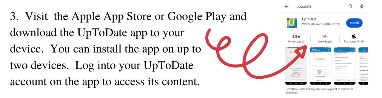 Visit the Apple App Store or Google Play and download the UpToDate app to your device. You can install the app on up to two devices. Log into your UpToDate account on the app to access its content.