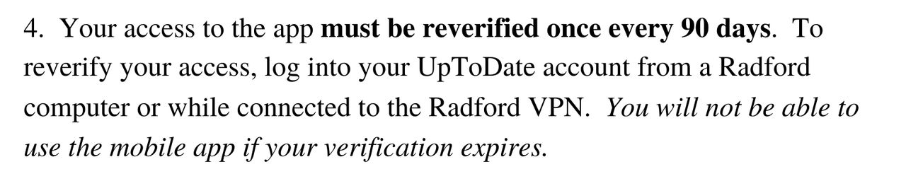 Your access to the app must be reverified once every 90 days. To reverify your access, log into your UpToDate account from a Radford computer or while connected to the Radford VPN. You will not be able to use the mobile app if your verification expires.