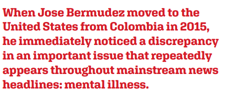 When Jose Bermudez moved to the United States from Colombia in 2015, he immediately noticed a discrepancy in an important issue that repeatedly appears throughout mainstream news headlines: mental illness.
