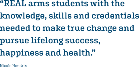 “REAL arms students with the knowledge, skills and credentials needed to make true change and pursue lifelong success, happiness and health.” Nicole Hendrix