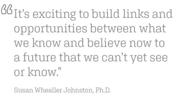"It’s exciting to build links and opportunities between what we know and believe now to a future that we can’t yet see or know.” Susan Whealler Johnston, Ph.D.