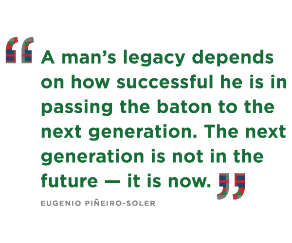 "A man’s legacy depends on how successful he is in passing the baton to the next generation. The next generation is not in the future — it is now." Eugenio Pineiro Soler